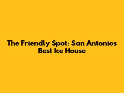 The Friendly Spot: San Antonio's Best Ice House