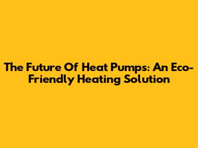 The Future Of Heat Pumps: An Eco-Friendly Heating Solution