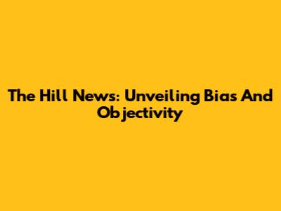 The Hill News: Unveiling Bias And Objectivity