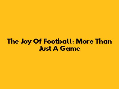 The Joy Of Football: More Than Just A Game