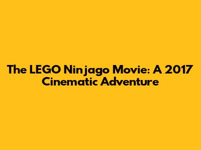The LEGO Ninjago Movie: A 2017 Cinematic Adventure