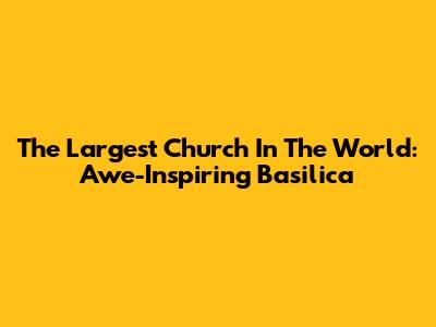 The Largest Church In The World: Awe-Inspiring Basilica