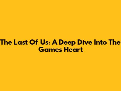 The Last Of Us: A Deep Dive Into The Game's Heart