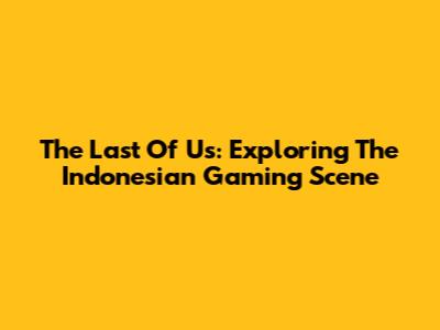 The Last Of Us: Exploring The Indonesian Gaming Scene