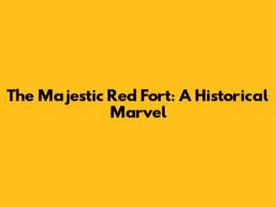 The Majestic Red Fort: A Historical Marvel