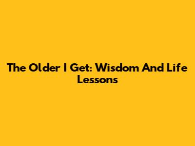 The Older I Get: Wisdom And Life Lessons