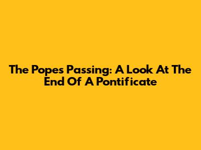The Pope's Passing: A Look At The End Of A Pontificate