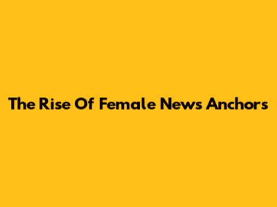 The Rise Of Female News Anchors