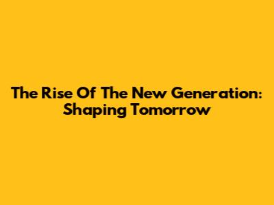 The Rise Of The New Generation: Shaping Tomorrow