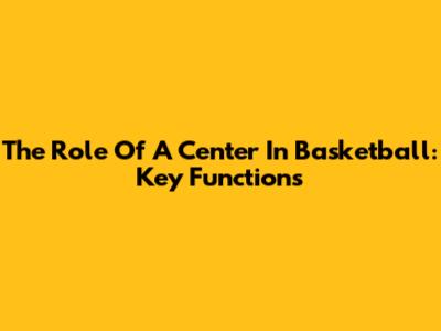 The Role Of A Center In Basketball: Key Functions