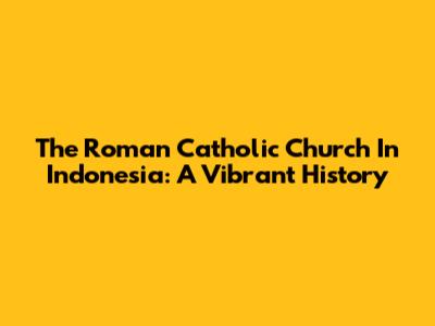 The Roman Catholic Church In Indonesia: A Vibrant History