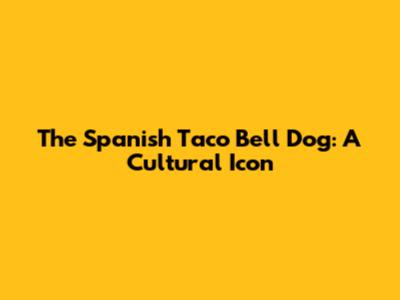 The Spanish Taco Bell Dog: A Cultural Icon