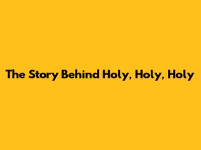 The Story Behind "Holy, Holy, Holy"