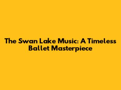 The Swan Lake Music: A Timeless Ballet Masterpiece