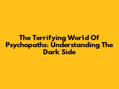 The Terrifying World Of Psychopaths: Understanding The Dark Side
