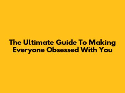 The Ultimate Guide To Making Everyone Obsessed With You