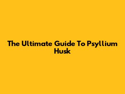 The Ultimate Guide To Psyllium Husk