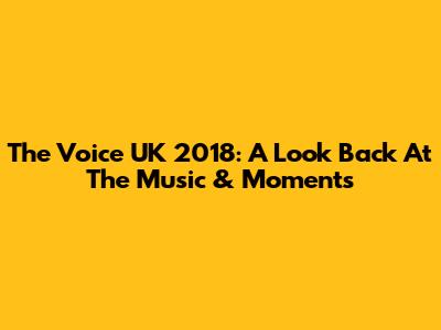 The Voice UK 2018: A Look Back At The Music & Moments