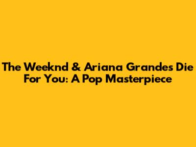 The Weeknd & Ariana Grande's 'Die For You': A Pop Masterpiece