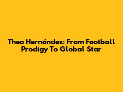 Theo Hernández: From Football Prodigy To Global Star