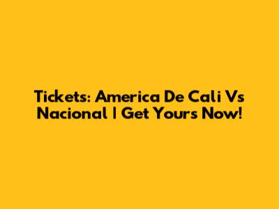 Tickets: America De Cali Vs Nacional | Get Yours Now!