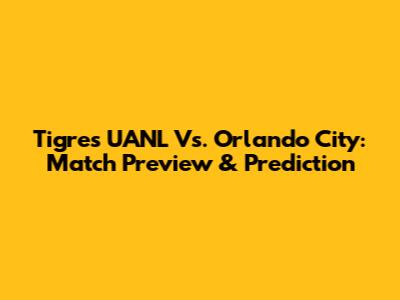 Tigres UANL Vs. Orlando City: Match Preview & Prediction