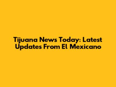 Tijuana News Today: Latest Updates From El Mexicano