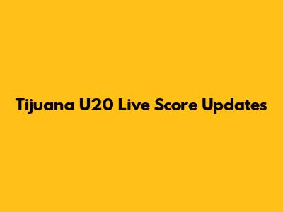 Tijuana U20 Live Score Updates