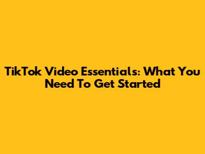 TikTok Video Essentials: What You Need To Get Started