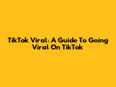 TikTok Viral: A Guide To Going Viral On TikTok