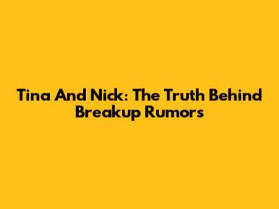 Tina And Nick: The Truth Behind Breakup Rumors