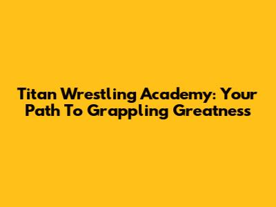 Titan Wrestling Academy: Your Path To Grappling Greatness