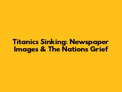 Titanic's Sinking: Newspaper Images & The Nation's Grief