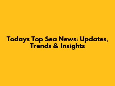 Today's Top Sea News: Updates, Trends & Insights