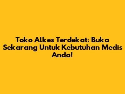 Toko Alkes Terdekat: Buka Sekarang Untuk Kebutuhan Medis Anda!