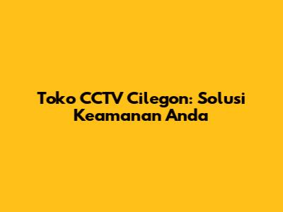 Toko CCTV Cilegon: Solusi Keamanan Anda