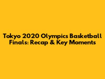 Tokyo 2020 Olympics Basketball Finals: Recap & Key Moments