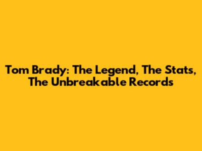 Tom Brady: The Legend, The Stats, The Unbreakable Records