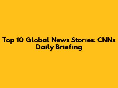 Top 10 Global News Stories: CNN's Daily Briefing