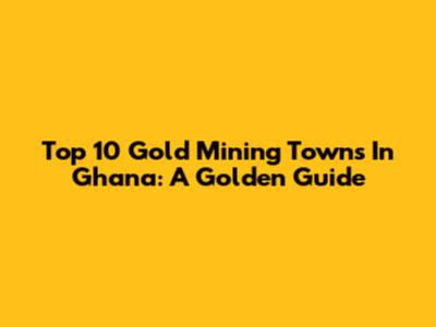 Top 10 Gold Mining Towns In Ghana: A Golden Guide