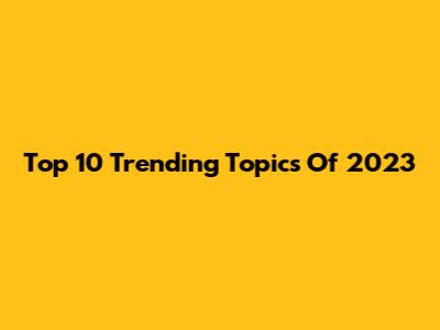 Top 10 Trending Topics Of 2023