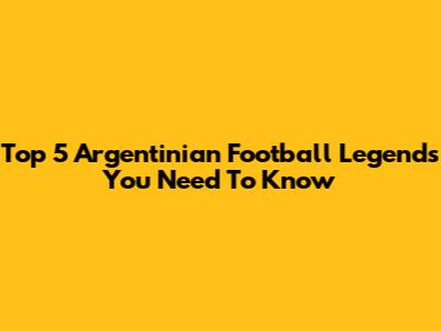Top 5 Argentinian Football Legends You Need To Know