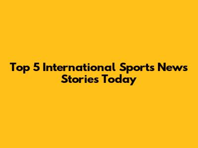 Top 5 International Sports News Stories Today