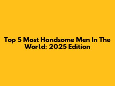 Top 5 Most Handsome Men In The World: 2025 Edition