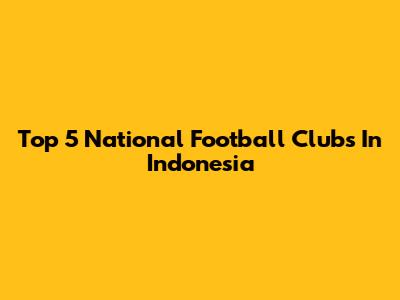 Top 5 National Football Clubs In Indonesia