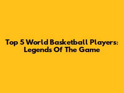 Top 5 World Basketball Players: Legends Of The Game