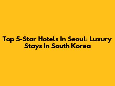 Top 5-Star Hotels In Seoul: Luxury Stays In South Korea