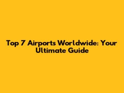 Top 7 Airports Worldwide: Your Ultimate Guide