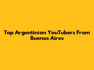 Top Argentinian YouTubers From Buenos Aires