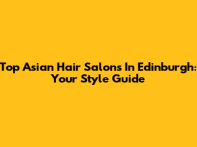 Top Asian Hair Salons In Edinburgh: Your Style Guide